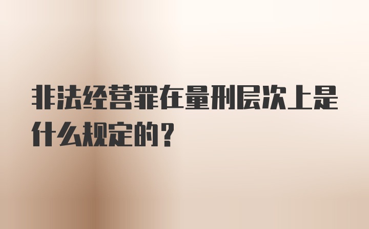 非法经营罪在量刑层次上是什么规定的？