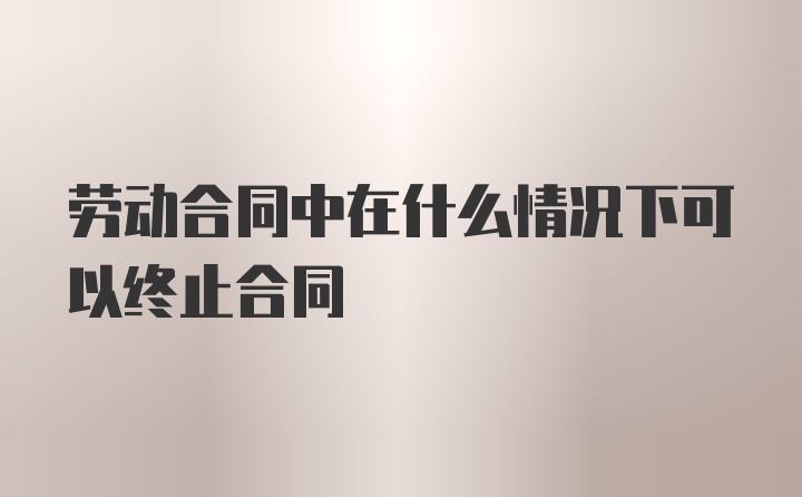 劳动合同中在什么情况下可以终止合同