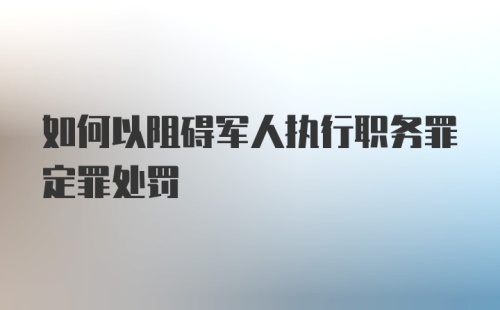 如何以阻碍军人执行职务罪定罪处罚