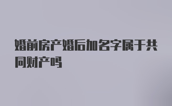 婚前房产婚后加名字属于共同财产吗