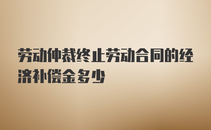 劳动仲裁终止劳动合同的经济补偿金多少