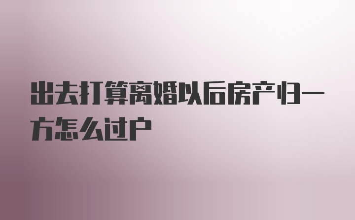 出去打算离婚以后房产归一方怎么过户