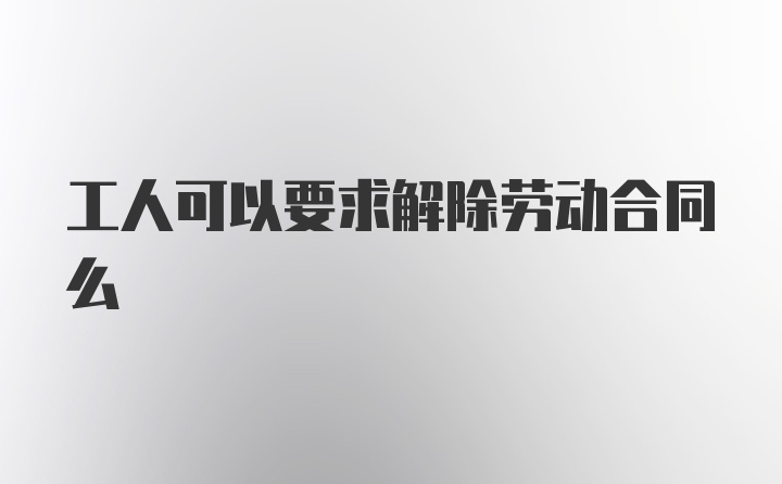 工人可以要求解除劳动合同么