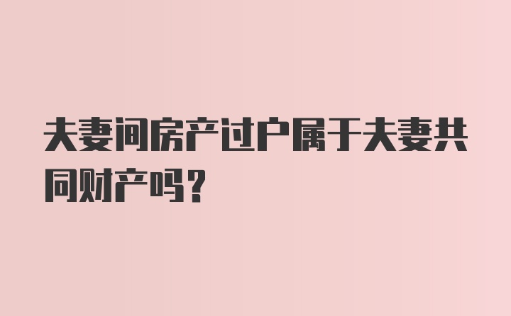 夫妻间房产过户属于夫妻共同财产吗？