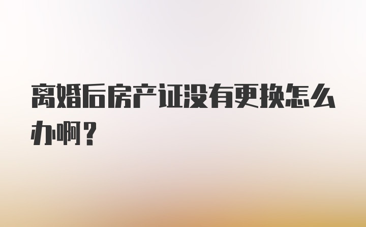 离婚后房产证没有更换怎么办啊？