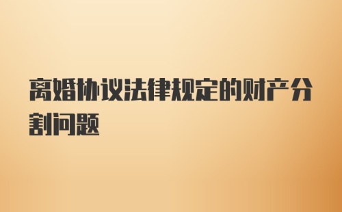 离婚协议法律规定的财产分割问题