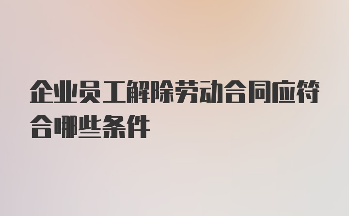 企业员工解除劳动合同应符合哪些条件