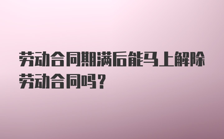 劳动合同期满后能马上解除劳动合同吗?