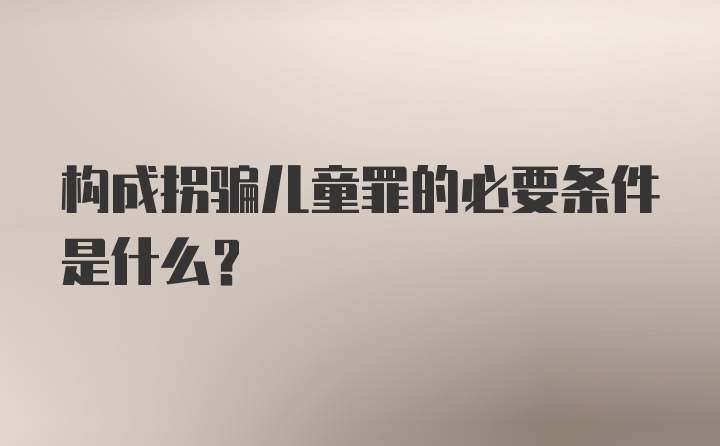 构成拐骗儿童罪的必要条件是什么?