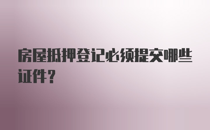 房屋抵押登记必须提交哪些证件?