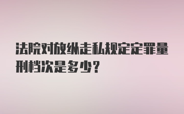 法院对放纵走私规定定罪量刑档次是多少?