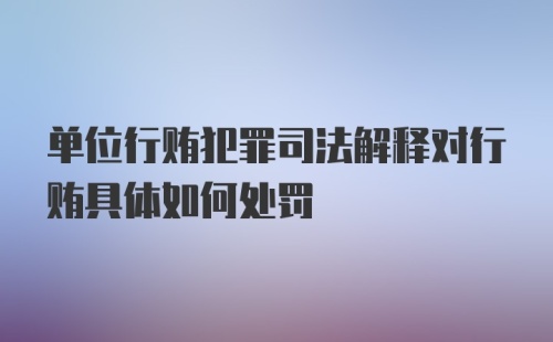 单位行贿犯罪司法解释对行贿具体如何处罚