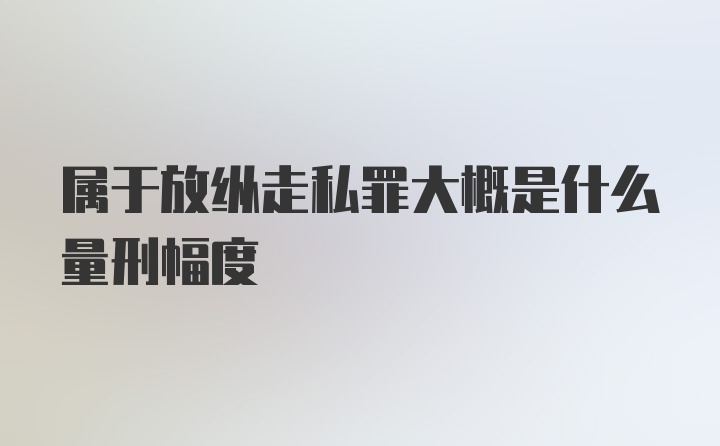 属于放纵走私罪大概是什么量刑幅度