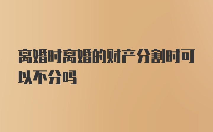 离婚时离婚的财产分割时可以不分吗