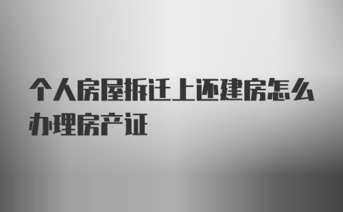 个人房屋拆迁上还建房怎么办理房产证