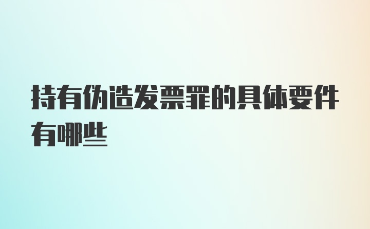 持有伪造发票罪的具体要件有哪些