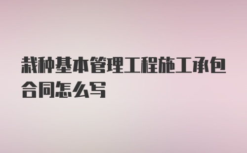 栽种基本管理工程施工承包合同怎么写