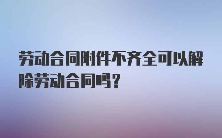 劳动合同附件不齐全可以解除劳动合同吗？