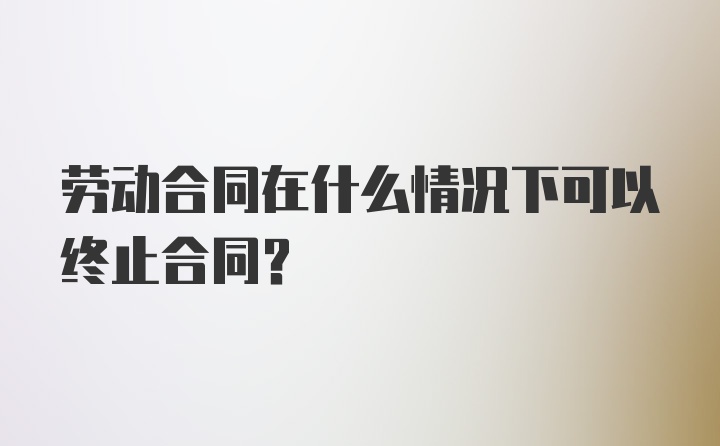 劳动合同在什么情况下可以终止合同？