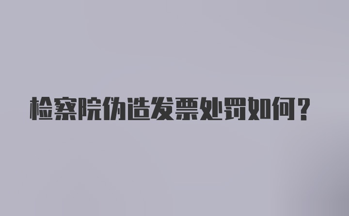 检察院伪造发票处罚如何?