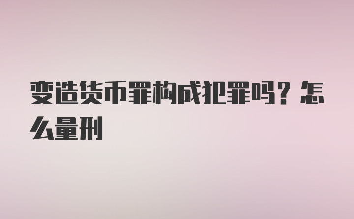 变造货币罪构成犯罪吗？怎么量刑