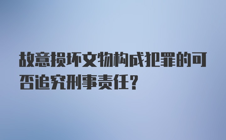 故意损坏文物构成犯罪的可否追究刑事责任?