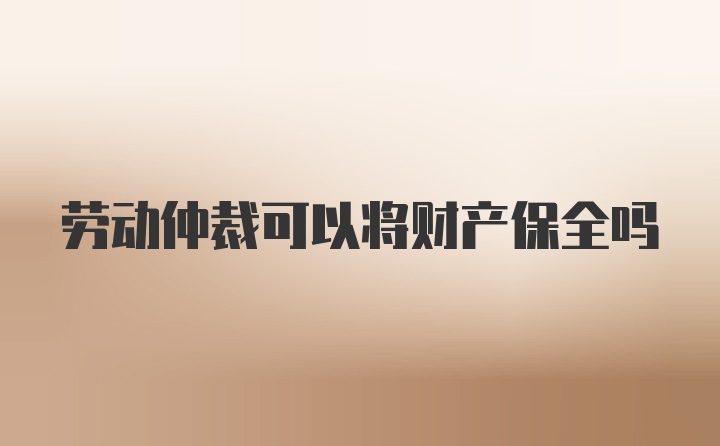 劳动仲裁可以将财产保全吗