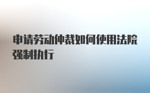 申请劳动仲裁如何使用法院强制执行