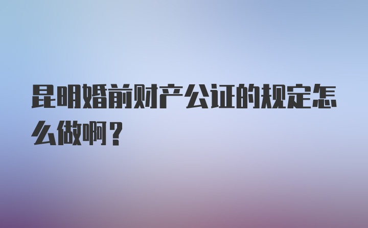 昆明婚前财产公证的规定怎么做啊？