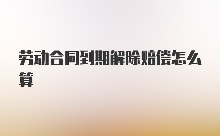 劳动合同到期解除赔偿怎么算