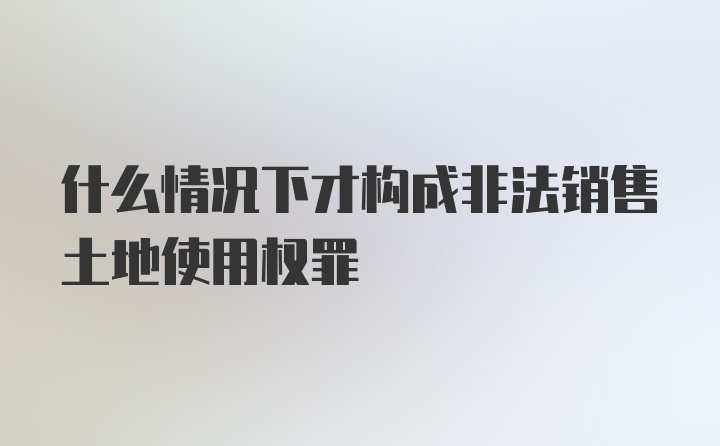 什么情况下才构成非法销售土地使用权罪