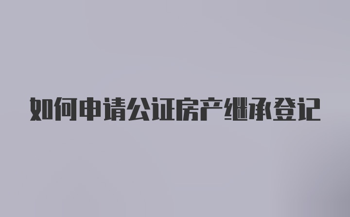 如何申请公证房产继承登记