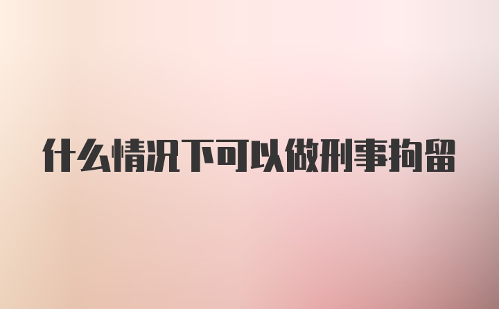 什么情况下可以做刑事拘留