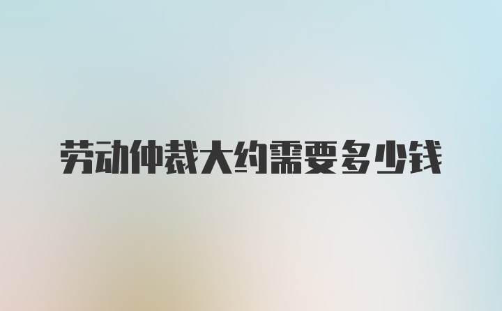 劳动仲裁大约需要多少钱