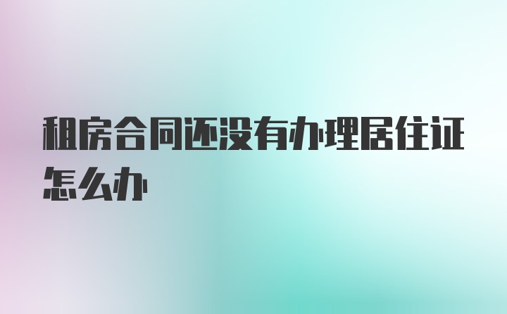 租房合同还没有办理居住证怎么办