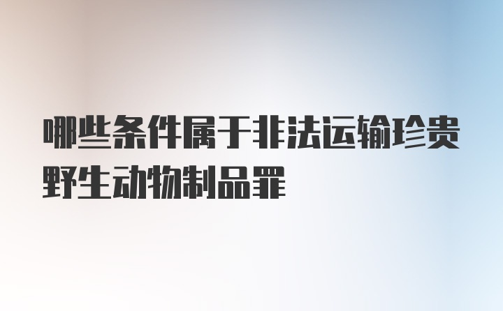 哪些条件属于非法运输珍贵野生动物制品罪