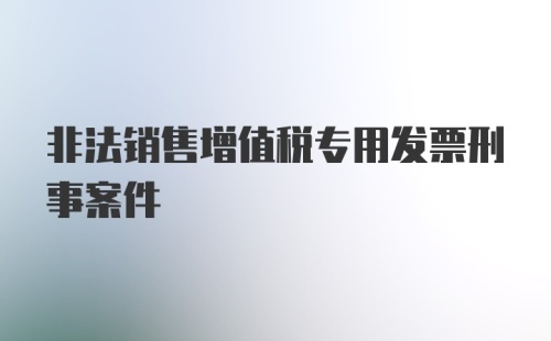 非法销售增值税专用发票刑事案件