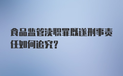 食品监管渎职罪既遂刑事责任如何追究？