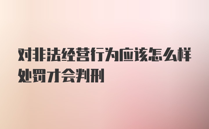 对非法经营行为应该怎么样处罚才会判刑