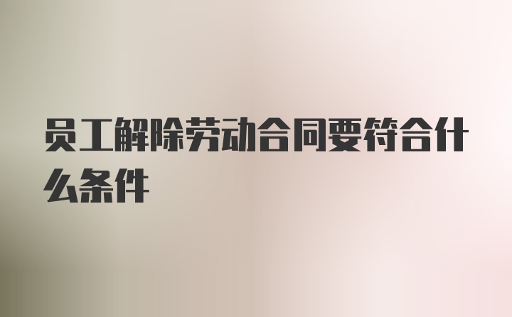 员工解除劳动合同要符合什么条件