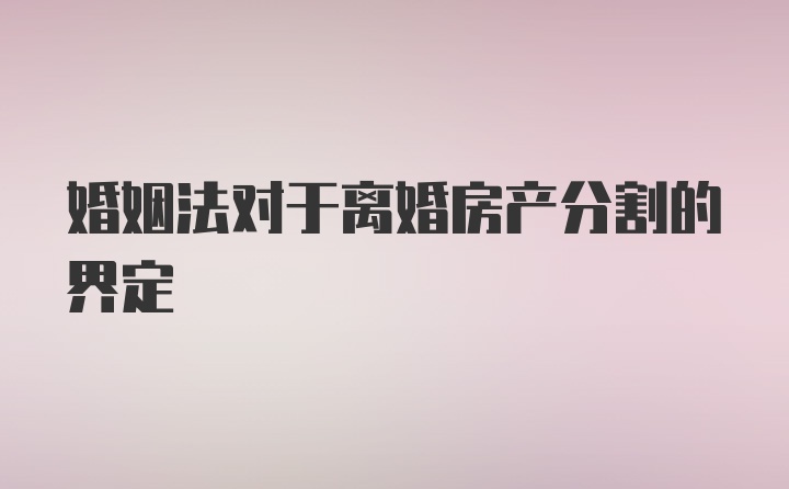 婚姻法对于离婚房产分割的界定