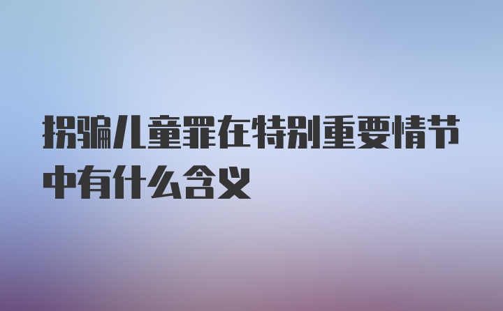 拐骗儿童罪在特别重要情节中有什么含义