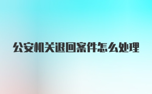 公安机关退回案件怎么处理