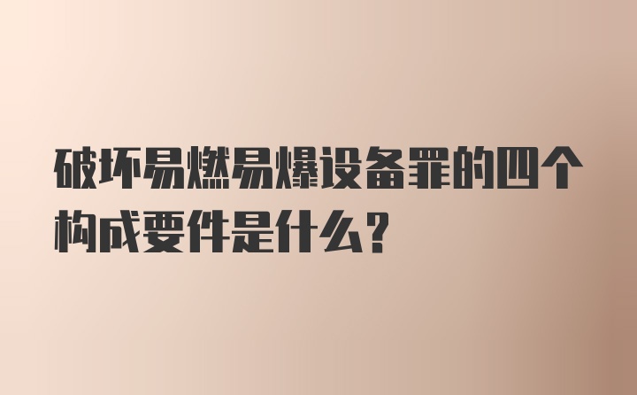 破坏易燃易爆设备罪的四个构成要件是什么？