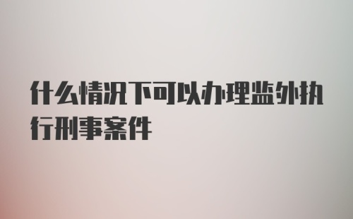 什么情况下可以办理监外执行刑事案件