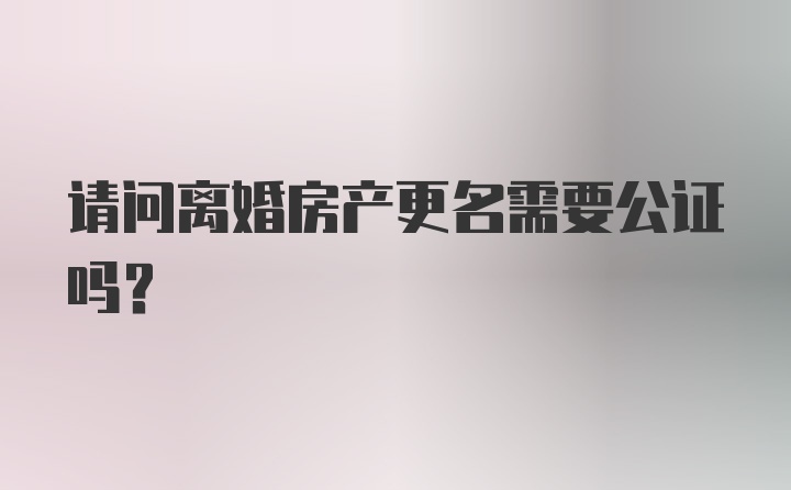 请问离婚房产更名需要公证吗？