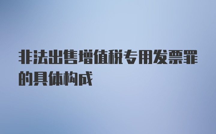 非法出售增值税专用发票罪的具体构成