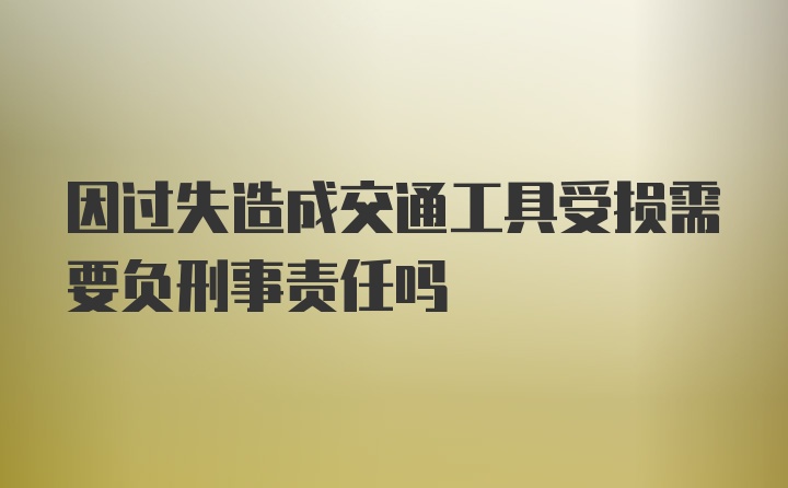 因过失造成交通工具受损需要负刑事责任吗