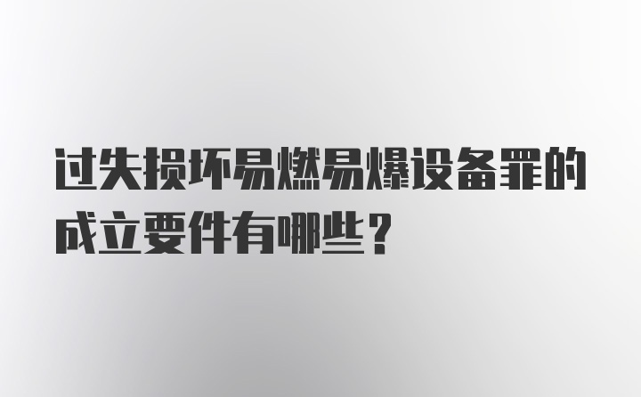 过失损坏易燃易爆设备罪的成立要件有哪些？