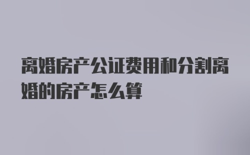 离婚房产公证费用和分割离婚的房产怎么算